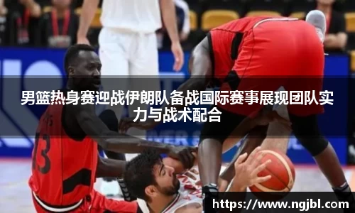男篮热身赛迎战伊朗队备战国际赛事展现团队实力与战术配合